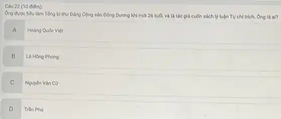 (10 điếm):
Ông được bằu làm Tổng bí thư Đảng Cộng sản Đông Dương khi mới 26 tuổi, và là tác giả cuốn sách ly luận Tự chỉ trích. Ông là ai?
A
Hoàng Quốc Việt
B
Lê Hồng Phong
C
Nguyên Vǎn Cư
D
Trần Phủ