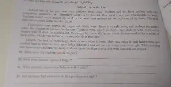 (1,0 điểm)
School Life in the Past
School life in the past was very different from today. Students did not have modern tools like
computers, projectors or interactive whiteboards. Instead they used chalk and chalkboards to write
Teachers would write lessons by hand on the board and students had to copy everything down This took
time and required focus and discipline.
Classrooms were simple and organized. Desks were placed in straight rows, and students sat quietly
while the teacher explained the lessons Teachers were highly respected, and students were expected to
behave well. If students misbehaved, they might face strict discipline . Some teachers used sticks or rulers to
keep order, which was common in many schools at that time.
Despite the lack of technology, students were eager to learn They took pride in their handwriting and
worked hard to improve their knowledge Education was seen as a privilege, not just a right. While learning
was sometimes challenging, many students remember their school days with fondness and respect.
29. What tools did students use in the past?
__
30. How were lessons typically taught?
__
31. Were students expected to behave well in class?
__
32. Did students find education to be a privilege or a right?