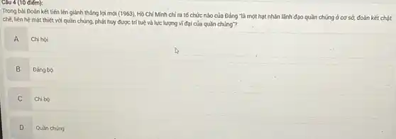 (10 điếm):
Trong bài Đoàn kết tiến lên giành thắng lợi mới (1963). Hồ Chí Minh chỉ ra tố chức nào của Đảng "là một hạt nhân lãnh đạo quần chúng ở cơ sở, đoàn kết chặt
chẽ, liên hệ mật thiết với quần chúng phát huy được trí tuệ và lực lượng vĩ đại của quần chúng"?
A
Chi hội
B
Đảng bộ
C
Chi bộ
D
Quần chúng