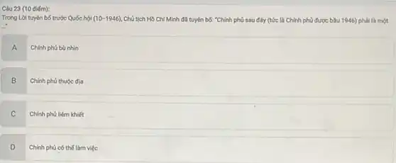 (10 điểm):
Trong Lời tuyên bố trước Quốc hội (10-1946) Chủ tịch Hồ Chí Minh đã tuyên bố:"Chính phủ sau đây (tức là Chính phủ được bầu 1946) phải là một
A Chính phủ bù nhìn
B
Chính phủ thuộc địa
C
Chính phủ liêm khiết
D v
Chính phủ có thể làm việc