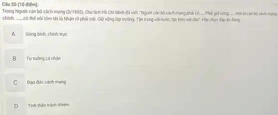 (10 điểm):
Trong Người cán bộ cách mạng (3/1955) Chủ tịch Hồ Chí Minh đã viết: "Người cán bộ cách mạng phải có. __ Phải giữ vững. __ mới là cán bộ cách mạng
chính. __ .có thể nói tóm tắt là Nhận rõ phải trái. Giữ vững lập trường. Tận trung với nước, tận hiếu với dân". Hãy chọn đáp án đúng
A
Gông bình, chính trực
B
Tư tưởng cá nhân
C v
Đạo đức cách mạng
D
v
Tinh thần trách nhiệm