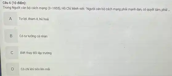 (10 điểm):
Trong Người cán bộ cách mạng (3-1955) Hồ Chí Minh viết: "Người cán bộ cách mạng phải mạnh dạn, có quyết tâm, phải ...
A
Tư lợi, tham ô, hủ hoá
B Có tư tưởng cá nhân
C
Biết thay đới lập trường
D
v
Có chí khí tiến lên mãi