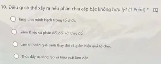 10. Điều gi có thế xảy ra nếu phân chia cấp bậc không hợp lý? (1 Point)
Tǎng tính minh bạch trong tó chức.
Giảm thiếu sự phán đối đối với thay đối.
Làm tri hoãn quá trinh thay đối và giám hiệu quá tố chức.
Thúc đấy sự sáng tạo và hiệu suất làm việc.