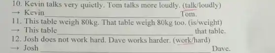 10. Kevin talks very quietly. Tom talks more loudly . (talk/loudly)
- Kevin __ Tom.
11. This table weigh 80kg. That table weigh 80kg too (is/weight)
­­­­→This table __ that table
12. Josh does not work hard. Dave works harder (work/hard)
­­­­→Josh __
Dave.