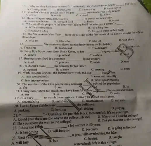 10. Why are they knocking on wood?- Traditionally, they believe it can help to
__ bad spints
A. chasing away
B. chased away
C. chase away
D. chases away
11. You don't have to change much but my __
attention to your daily routine.
A. a few
C. a lot of
D. a little
B. much
12. These villagers often gather in this __ in special cultural events.
D. resort
A. communal house
B. terraced field
C. house
13. Why do cthnic people in the north-west region build the wheel on a stream? -
__
A. With bamkoo trees
B. For a long time
C. Because it's big
D. To move water to their farm
from the first day of the first month of the Lunar calendar for at least
14. The Vietnamese New Year __
three days.
A. take up
B. take after
C. take off
D. take place
15 __ . Vietnamese children receive lucky money on Tet holiday.
A. Tradition
B. Traditional
C. Traditionally
D. Traditionalism
16. Song Hye Kyo comes from South Korea.so her __ language is Korean.
D. local
A. native
B. practical
C. modern
17. Buying street food is a common __ in our country.
A. hind
B. practice
C. mode
D. type
18. He doesn't mind __ the window for his father.
A. opened
B. to open
C. opening
D. open
19. With modern devices the farmers now work and live __ than before.
A. less conveniently
B. more conveniently
C. less inconvenient
D. more inconveniently
20. The number of the Odu people only accounts __ 10% 
of the population.
C. of
A. for
D. in
B. on
21. Using computers too much may have harmful effects __ your minds and bodies.
A. on
D. onto
B. to
C. with
19. It is very __ to watch these movies I think you should watch them.
D. entertain
A. entertaining	B. entertained
C. entertainment
20. Look! Some children are __ the buffaloes.
A. picking
B. herding
C. driving
D. playing
21. " __
"-Certainly. Go past this block, then turn left. It's on your right.
A. Could you show me the way to the college, please?
B. Where can I find the college?
C. Do you know the way to the college?
D. Can you take me to the college?
A. is becoming
23.Next Sear we- __
a great villa overlooking the lake
A. will buy
B. buy
C. buying
D. bought
22. I think the Eánh __
a lot warmer in 50 years.
D. is going to become
B. will become
C. becomes
waterwheels left in this village.