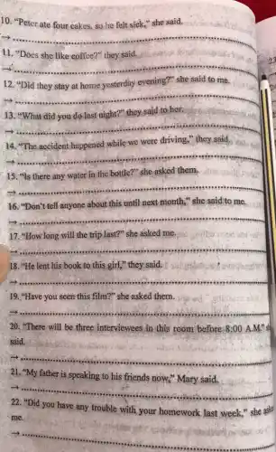 10. "Peter ate four cakes, so he felt sick," she said.
__
il
__
y
12	evening'	to me
__
13. "What did you do last night?" they said to her.
__
x
14
were driving,
__
15. "Is there any water in the bottle ?" she asked them,
it
__
16. "Don't tell anyone about this until next month," she said to me.
__
17."How long will the trip last?" she asked me.
__
18. "He lent his book to this girl "they said.
__ seas room
19. "Have you seen this film?" she asked them.
__
20. "There will be three interviewees in this room before 8:00 A.M."s
said.
__
21, "My father is speaking to his friends now," Mary said.
__
22. "Did you have any trouble with your homework last week,"she aske
__