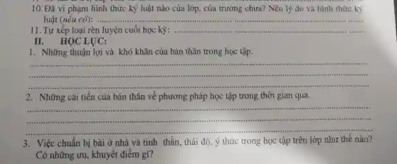 10. Đã vi phạm hình thức kỷ luật nào của lớp , của trường chưa? Nêu lý do và hình thức kỷ
luật (nếu có):.........	...................................................................... __
11. Tự xếp loại rèn luyện cuối học kỳ:...................................................................... __
II. HỌC LỰC:
1. Những thuận lợi và khó khǎn của bản thân trong học tập.
__ ........	__ ......
__
... ......................................................................
2. Những cải tiến của bản thân về phương , pháp học tập trong thời gian qua.
__
3. Việc chuẩn bị bài ở nhà và tinh thần , thái độ, ý thức trong học tập trên lớp như thế nào?
Có những ưu,, khuyết điểm gì?