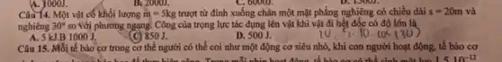 A. 1000J.
Câu 14. Một vật có khối lượng m=5kg trượt từ đỉnh xuống chân một mặt phẳng nghiêng có chiều dài s=20m và
nghiêng 30^circ  so với phương ngang.Công của trọng lực tác dụng lên vật khi vật đi hết dốc có độ lớn là
A. 5 kJ.B 1000J.
(C) 850J.
D. 500J.
10.5.10. (05(30)
Câu 15. Mỗi tế bào cơ trong cơ thể người có thể coi như một động cơ siêu nhỏ, khi tế bào cơ
công. Trong mỗi nhis hoạt đồng tế bào ca có thể cinh một lue 1510^-12
B. 2000J.
C. 6000J.