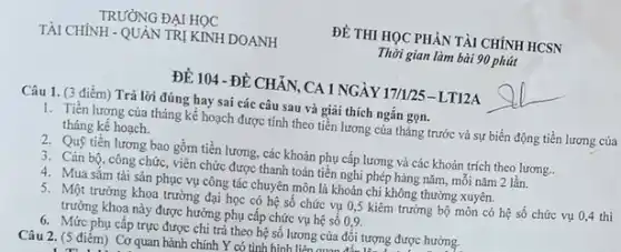 ĐỀ 104 -ĐỀ CHẢN CA 1 NGÀY 17/1/25 - LT12A
Câu 1. (3 điểm)Trả lời đúng hay sai các câu sau và giãi thích ngắn gọn.
1. Tiền lương của tháng kế hoạch được tính theo tiền lương của tháng trước và sự biến động tiền lương của
tháng kế hoạch.
2. Quỹ tiền lương bao gồm tiền lương, các khoản phụ cấp lương và các khoản trích theo lương.
3. Cán bộ, công chức , viên chức được thanh toán tiền nghi phép hàng nǎm, mỗi nǎm 2 lần.
4. Mua sǎm tài sản phục vụ công tác chuyên môn là khoản chi không thường xuyên.
5. Một trưởng khoa trường đại học có hệ số chức vụ 0,5 kiêm trưởng bộ môn có hệ số chức vụ 0,4 thì
trưởng khoa này được hưởng phụ cấp chức vụ hệ số 0,9.
6. Mức phụ cấp trực được chi trả theo hệ số lương của đối tượng được hưởng.
Câu 2. (5 điêm)Cơ quan hành chính Y có tinh hình. liên nua