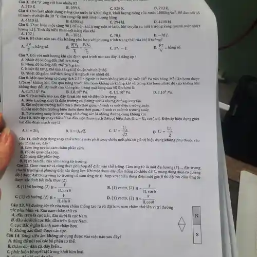 104^circ F
of gian, dao  
Câu 3.	ứng với bao nhiêu K?
A. 313 K.
B. 298 K.
D. 293 K.
Câu 4. Cho biết nhiệt dung riêng của nước là 4200J/kgcdot K, khối lượng riêng của nước 1000kg/m^3 Để đun sôi 15
lít nước ở nhiệt đô 30^circ C cần cung cấp một nhiệt lượng bằng
A. 4410 kJ.
B. 6300 kJ.
C. 294 kJ.
D. 4200 kJ.
Câu 5. Thực hiên một công 90 ] để nén khí trong một xi-lanh, khí truyền ra môi trường xung quanh một nhiệt
lượng 12 J. Tính độ biến thiên nội nǎng của khí.
B.
A. 102J.
-102J.
C. 78J.
D. -78J
Câu 6. Hệ thức nào sau đây không phù hợp với phương trình trạng thái của khí lí tưởng?
A. (PV)/(T)=hgrave (check (a))ngsacute (hat (o))
B. (P_(1)V_(1))/(T_(1))=(P_(2)V_(2))/(T_(2))
C. PVsim T
(PT)/(V)=hgrave (check (a))ngsacute (hat (o))
Câu 7. Đối với một lượng khí xác định, quá trình nào sau đây là đẳng áp ?
A. Nhiệt độ không đối ,thể tích tǎng.
B. Nhiệt độ không đối, thế tích giảm.
C. Nhiệt độ tǎng thể tích tǎng tỉ l ê thuận với nhiệt độ.
D. Nhiệt độ giảm , thể tích tǎng tỉ lệ nghịch với nhiệt độ.
Câu 8. Một quả bóng có dung tích 2,5 lít. Người ta bơm không khí ở áp suất 10^5Pa vào bóng. Mỗi lần bơm được
125cm^3 không khí. Coi quả bóng trước khi bơm không có không khí và trong khi bơm nhiệt độ của không khí
không thay đổi. Áp suất của không khi trong quả bóng sau 45 lần bơm là
A.
2,25cdot 10^5Pa
B. 2,8cdot 10^5Pa
1,5cdot 10^5Pa
D. 3.10^5Pa
Câu 9. Phát biểu nào sau đây là sai khi nói về điện từ trường
A. Điện trường xoáy là điên trường có đường sức là những đường cong kín.
B. Khi một từ trường biến thiên theo thời gian, nó sinh ra một điện trường xoáy.
C. Khi một điên trường biến thiên theo thời gian, nó sinh ra một từ trường xoáy.
D. Từ trường xoáy là từ trường có đường sức là những đường cong không kín.
Câu 10. Điện áp xoay chiều ở hai đầu một đoạn mạch điện có biếu thức là u=U_(0)cos(omega t) . Điện áp hiệu dụng giữa
hai đầu đoạn mạch này là
A. U=2U_(0)
B. U=U_(0)sqrt (2)
U=(U_(0))/(sqrt (2))
D. U=(U_(0))/(2)
Câu 11. Suất điện động xoay chiều trong máy phát xoay chiều một pha có giá trị hiệu dụng không phụ thuộc vào
yếu tố nào sau đây?
A. Cảm ứng từ của nam châm phần cảm.
B. Tốc độ quay của rôto.
C. Số vòng dây phần ứng.
D. Vi trí ban đầu của rôto trong từ trường.
Câu 12. Chọn cum từ và công thức phù hợp để điền vào chỗ trống. Cảm ứng từ là một đai lương (1) .., đặc trưng
cho từ trường về phương diện tác dụng lựC. Khi một đoạn dây dẫn thẳng có chiều dài L, mang dòng điện có cường
độ I được đặt trong vùng từ trường có cảm ứng từ overrightarrow (B) hợp với chiều dòng điện một góc 6 thì độ lớn cảm ứng từ
được xác định bởi biếu thức (2)
A. (1) vô hướng, (2) B=(F)/(ILcosTheta )
B. (1)vecto,(2)B=(F)/(ILsinTheta )
C. (1) vô hướng.(2) B=(F)/(ILsinTheta )
D. (1) vectơ, (2) B=(F)/(ILcosTheta )
Câu 13. Vẽ đường sức từ của nam châm thẳng tạo ra và đǎt kim nam châm thử lên vị trí đường
sức như hình vẽ.Kim nam châm thử ' có
A. đầu trên là cực Bắc, đầu dưới là cực Nam.
B. đầu dưới là cực Bắc, đầu trên là cực Nam.
C. cực Bắc ở gần thanh nam châm hơn.
D. không xác định được các cựC.
Câu 14. Sóng siêu âm không sử dụng được vào việc nào sau đây?
A. dùng đế nội soi các bộ phận cơ thế.
B. thǎm dò: đàn cá, đáy biến __
C. phát hiện khuyết tật trong khối kim loai.