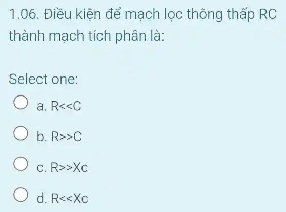 1.06. Điều kiện để mạch lọc thông thấp RC
thành mạch tích phân là:
Select one:
a Rlt lt C
b. Rgt gt C
C Rgt gt Xc
d. Rlt lt Xc