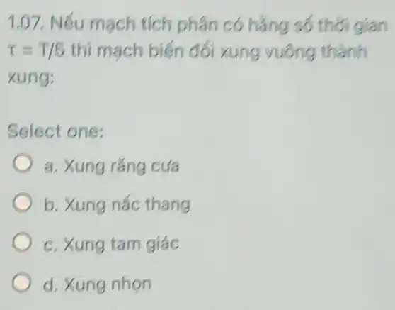 1.07. Nếu mạch tích phân có hẳng số thời gian
tau =T/5 thì mạch biến đối xung vuông thành
xung:
Select one:
a. Xung rǎng cưa
b. Xung nấc thang
c. Xung tam giác
d. Xung nhọn