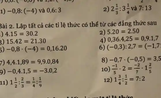 1)-0,8:(-4) và 0,6:3
2) 2(1)/(3):3(1)/(4) và 7:13
3ài 2. L ập tất cả các tỉ lệ thức có thể từ các đẳng thức sau
) 4.15=30.2
2) 5.20=2.50
4) 0,36.4,25=0,9.1,7
3) 15.42=21.30
6) (-0,3):2,7=(-1,7
5) -0,8cdot (-4)=0,16.20
7) 4,4.1,89=9,9.0,84
8) -0,7cdot (-0,5)=3,5
9) -0,4cdot 1,5=-3.0,2
10) (-1)/(5)cdot 2=(-2)/(7)cdot 1(2)/(5)
11) 1(1)/(2):(2)/(3)=(1)/(4):(1)/(9)
12) 1(3)/(4):(1)/(2)=7:2