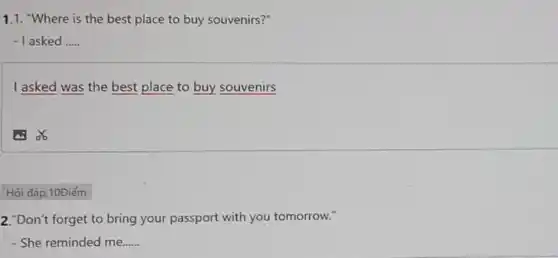 1.1. "Where is the best place to buy souvenirs?"
-1 asked __
I asked was the best place to buy souvenirs
Hỏi đáp, 10Điếm
2."Don't forget to bring your passport with you tomorrow."
- She reminded me...... __