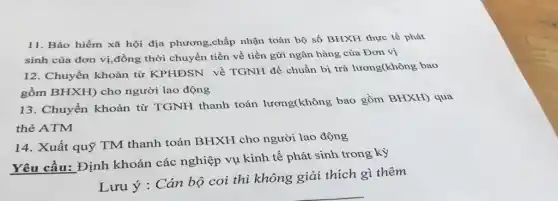 11. Bảo hiểm xã hội địa phương,chấp nhận toàn bộ số BHXH thực tế phát
sinh của đơn vị,đồng thời chuyển tiền về tiền gửi ngân hàng của Đơn vị
12. Chuyển khoản từ KPHĐSN về TGNH để chuẩn bị trả lương(không bao
gồm BHXH) cho người lao động
13. Chuyển khoản từ TGNH thanh toán lương(không bao gồm BHXH) qua
thẻ ATM
14. Xuất quỹ TM thanh toán BHXH cho người lao động
Yêu cầu: Định khoản các nghiệp vụ kinh tế phát sinh trong kỳ
Lưu ý : Cán bộ coi thi không giải thích gì thêm