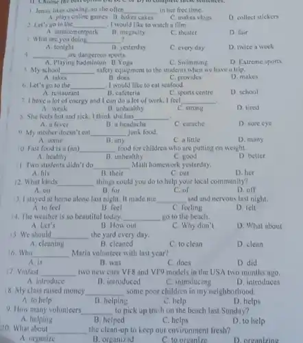 11. Choose the bot opinion (M, b) C of b) to complete more semences.
1. Jenny likes cooking so she often __ in her free time.
A. plays online games B. bakes cakes
C. makes vlogs
D. collect stickers
2. Let's go to the __ .I would like to watch a film
A. amusementpark
C. theater
D fuir
B. megacity
3. What are you doing __
A. tonight
B. yesterday
C. every day
D. twice a week
__ are dangerous sports.
A. Playing badminton B.Yoga
C. Swimming
D Extreme sports
5. My school __ safety equipment to the students when we have a trip.
A. takes
B. does
C. provides
D. makes
b. Let's go to the __ I would like to cat seafood.
A. restaurant
B. cafeteria
C. sports centre
D. school
7. I have a lot of energy and I can do a lot of work. I feel __
A. weak
B. unhealthy
C. strong
D. tired
8. She feels hot and sick. I think she has __
A. a fever
B. a headache
C carache
D. sore eye
9. My mother doesn'eat __ junk food.
A. some
B. any
C. a little
D. many
10. Fast food is a (an) __ food for children who are putting on weight.
A healthy
B. unhealthy
C. good
D. better
1. Two students didn't do __ Math homework yesterday.
A. his
B. their
C. our
D. her
12. What kinds __ things could you do to help your local community?
A. on
B. for
C. of
D. off
13. I stayed at home alone last night. It made me __ sad and nervous last night.
A. to feel
B. feel
C. feeling
D. felt
14. The weather is so beautiful today. __ go to the beach.
A. Let's
B. How out
C. Why don't
D. What about
15. We should __ the yard every day.
A. cleaning
B. cleaned
C. to clean
D. clean
16.Who __ Maria volunteer with last year?
A. is
B. was
C. does
D. did
17. Vinfast __ two new cars VF8 and VF9 models in the USA two months ago.
A. introduce
B. introduced
C. introducing
D. introduces
18. My class raised money __ some poor children in my neighborhood.
A. to help
B. helping
C. help
D. helps
9. How many volunteers __ to pick up trush on the beach last Sunday?
A. helping
B. helped
C. helps
D. to help
20. What about
__ the clean-up to keep our environment fresh?
A. organize
B. organized
C. to organize
D. organizing