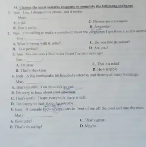 11. Choose the most suitable response to complete the following exchange
1. Ann: Lan. I dropped my phone, and it broke.
Mary : __
A. It did.
C. Phones are convenient
B. That's awful.
D. Awesome!
2. Nga: I'm calling to make a complaint about the earphones I got from you this morni
Hoa : __
A. What's wrong with it, miss?
C. Do you like its colour?
B. Is it perfect?
D. Are you?
3. Ann:No one was killed in the forest fire two days ago.
! Ben : __
A. Oh dear
C. That's a relief
B. That's shocking
D. How terrible
4. Jonh:A big earthquake hit Istanbul yesterday and destroyed many buildings.
Mary : __
A. That's terrible.You shouldn't go out.
B. I'm sorry to hear about your situation.
C. That's awful I hope everybody there is safe.
D. I'm happy to hear about his success.
5. Jonh : A tornado blew several cars in front of me off the road and into the trees.
Mary : __
A. How cute!
C. That's great!
B. That's shocking!
D. Maybe.