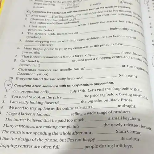 11. Before going to the grocery store.
__
forget anything.
c. rarely
(d) always
, a
a. never
b. sometimes
Complete the sentences with the correct form of the words in brookets.
After tough __
the tourist decided not to buy the
2. Christian Dior has placed.A
__
for their new collection
both online and offline (advertise)
3. I feel more __
when I know
w the market has price
products. (relax)
4. The farmers pride themselves on
__ high-quality organic
(product)
5. Some shopping centres with impressive architecture also become tourist
__ (attract)
Most people
ple prefer to go to supermarkets as the products have
prices. (fix)
__
__
7. That Korean restaurant is famous for serving
__ cheese chicken.
8. Our hotel is __
situated near a shopping centre
re and a
(convenient)
9. Christmas markets are usually full of
__
at the beginning
December. (shop)
10.Everyone found the fair really lively and
__ . (entertain)
4.
6.
1.
Complete each sentence with an appropriate preposition.
The promotion ends __
July 15th. Let's visit the shop before that!
2.You need to look at the price __ the price tag before buying anything.
3. I am really looking forward __
the big sales on Black Friday.
4.We need to stay up late as the online sale starts __ midnight.
3. Mega Market is famous __
selling a wide range of products.
The tourist believed that he paid too much __ a small keychain
Many customers are making complaints __ the newly released lotion.
The tourists are spending the whole afternoon __ Siam Center.
I like the design of the phone, but I'm not happy __ its colour.
hopping centres are often full __ people during holidays.