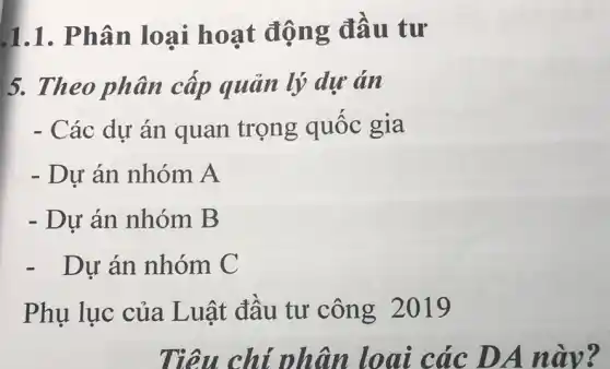 1.1. Phân loại hoạt động đầu tư
5. Theo phân cấp quản lý dự án
- Các dự án quan trọng quốc gia
- Dự án nhóm A
- Dự án nhóm B
- Dự án nhóm C
Phụ lục của Luật đầu tư công 2019
Tiêu chỉ nhân loai các DA này?