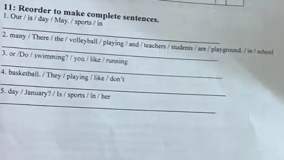 11: Reorder to make complete sentences.
1. Our/is/day / May. / sports /in
__
2. many/There/the I volleyball/playing / and / teachers/students/are I playground. / in / school
__
3. or/Do/swimming?/ you / like / running
__
4. basketball./ They /playing / like /don't
__
5. day/January?/1s/sports in / her
__