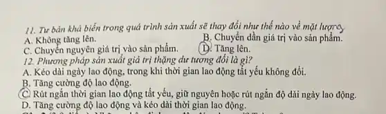 11. Tư bản khả biến trong quá trình sản xuất sẽ thay đổi như thế nào về mặt lượng
A. Không tǎng lên.
B. Chuyển dần giá trị vào sản phẩm.
C. Chuyển nguyên giá trị vào sản phẩm.
(D. Tǎng lên.
12. Phương pháp sản xuất giá trị thặng dư tương đối là gì?
A. Kéo dài ngày lao động, trong khi thời gian lao động tất yếu không đổi.
B. Tǎng cường độ lao động.
C. Rút ngắn thời gian lao động tất yếu giữ nguyên hoặc rút ngắn độ dài ngày lao động.
D. Tǎng cường độ lao động và kéo dài thời gian lao động.