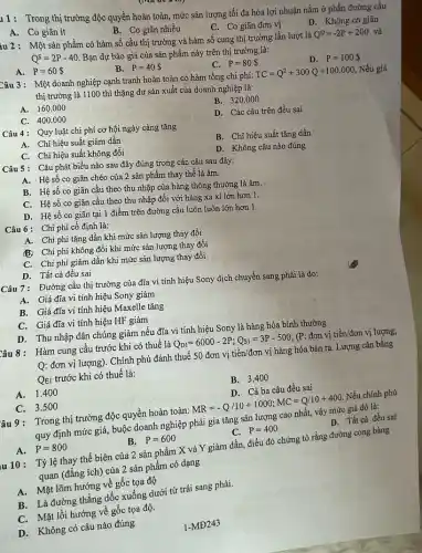 11: Trong thị trường độc quyền hoàn toàn,mức sản lượng tối đa hóa lợi nhuận nằm ở phần đường cầu
B. Co giãn nhiều
C. Co giãn đơn vị
D. Không co giãn
A. Co giãn ít
iu 2: Một sản phẩm có hàm số cầu thị trường và hàm số cung thị trường lần lượt là
Q^D=-2P+200 và
Q^S=2P-40
Bạn dự báo giá của sản phẩm này trên thị trường là:
C. P=80 
D. P=100 
A. P=60 
B. P=40 
Câu 3: Một doanh nghiệp cạnh tranh hoàn toàn có hàm tổng chi phí:
TC=Q^2+300Q+100.000
Nếu giá
thị trường là 1100 thì thặng dư sản xuất của doanh nghiệp là:
B. 320 .000
A. 160.000
D. Các câu trên đều sai
C. 400.000
Câu 4: Quy luật chi phí cơ hội ngày càng tǎng
B. Chi hiệu suất tǎng dần
A. Chi hiệu suất giảm dần
D. Không câu nào đúng
C. Chi hiệu suất không đổi
Câu 5: Câu phát biểu nào sau đây đúng trong các câu sau đây:
A. Hệ số co giãn chéo của 2 sản phẩm thay thế là âm.
B. Hệ số co giãn cầu theo thu nhập của hàng thông thường là âm.
C. Hệ số co giãn cầu theo thu nhập đối với hàng xa xi lớn hơn 1.
D. Hệ số co giãn tại 1 điểm trên đường cầu luôn luôn lớn hơn 1.
Câu 6: Chi phí cố định là:
A. Chi phí tǎng dần khi mức sản lượng thay đổi
B. Chi phí không đổi khi mức sản lượng thay đổi
C. Chi phí giảm dần khi mức sản lượng thay đổi
D. Tất cả đều sai
Câu 7: Đường cầu thị trường của đĩa vi tính hiệu Sony dịch chuyển sang phải là do:
A. Giá đĩa vi tính hiệu Sony giảm
B. Giá đĩa vi tính hiệu Maxelle tǎng
C. Giá đĩa vi tính hiệu HF giảm
D. Thu nhập dân chúng giảm nếu đĩa vi tính hiệu Sony là hàng hóa bình thường
Câu 8: Hàm cung cầu trước khi có thuế là
Q_(D1)=6000-2P;Q_(S1)=3P-500
(P: đơn vị tiền/đơn vị lượng;
Q: đơn vị lượng)Chính phủ đánh thuế 50 đơn vị tiền/đơn vị hàng hóa bán ra. Lượng cân bằng
QEI trước khi có thuế là:
B. 3.400
D. Cà ba câu đều sai
A. 1.400
C. 3.500
âu 9: Trong thị trường độc quyền hoàn toàn:
MR=-Q/10+1000;MC=Q/10+400
Nếu chính phủ
quy định mức giá,buộc doanh nghiệp phải gia tǎng sản lượng cao nhất, vậy mức giá đó là:
D. Tất cả đều sai
A. P=800
B. P=600
P=400
u 10: Tỷlệ thay thế biên của 2 sản phẩm X và Y giảm dần, điều đó chứng tỏ rằng đường cong bàng
quan (đẳng ích) của 2 sản phẩm có dạng
A. Mặt lõm hướng vệ gốc tọa độ
B. Là đường thẳng dốc xuống dưới từ trái sang phải.
C. Mặt lồi hướng về gốc tọa độ.
D. Không có câu nào đúng
1-MD243