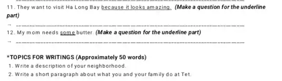 __
11. They want to visit Ha Long Bay because it looks am azing. (Make a question for the underline
part)
__
12. My mom needs some butter. (Make a question for the underline part)
TOPICS FOR WRITINGS (Approximately 50 words)
1. Write a description of your neighborhood.
2. Write a short paragraph about what you and your family do at Tet.