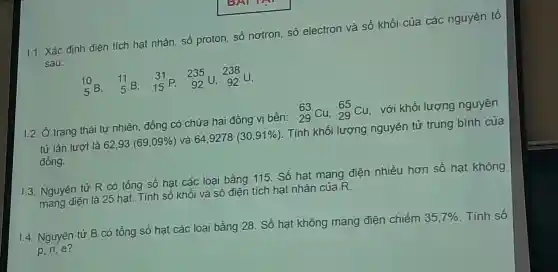 1.1. Xác định điện tích hạt nhân số proton,số nơtron số electron và số khó i của các nguyên tố
sau:
(10)/(5) B. (}_(5)^11B ()_{15)^31P 235 U. 238 u.
1.2. Ở trạng thái tự nhiê n,đồng có chứa ha i đồng vi bền: (}_{29)^63Cu,_(29)^65Cu , với khối lượng nguyên
tử lần lượt là 62,93 (69,09% ) và 649278 (30,91% ) . Tính khối lượng nguyên tử trung bình của
đồng.
1.3. Nguyên tử R có tồn g số hat các loại bằng 115. Số hạt của điên nhiều hơn số hat không
1.4. Nguyên tử B có tồng số hạt các loại bằr g 28 . Số hạ t không mang điện chiếm 35,7%  . Tính số p,n,e?