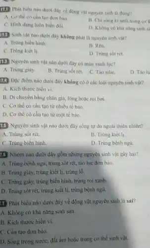 11.1 Phát biểu nào dưới đây về động vật nguyên sinh là đúng?
A. Cơ thể có cấu tạo đơn bào.
C. Hình dạng luôn biển đổi.
B. Chi sống kí sinh trong co t
D. Không có khả nǎng sinh sa
172 Sinh vật nào dưới đây không phải là nguyên sinh vật?
A. Trùng biến hình.
B. Rêu.
C. Trùng kiết li.
D. Trúng sốt rét.
113 Nguyên sinh vật nào dưới đây có màu xanh lục?
A. Trùng giày.
B. Trùng sốt rét.
C. Tào siliC.
D. Tảo lụ
174 Đặc điểm nào dưới đây không có ở các loài nguyên sinh vật?
A. Kích thước hiển vi.
B. Di chuyển bằng chân giả, lông hoặc roi bơi.
C. Cơ thể có cấu tạo từ nhiều tế bào.
D. Cơ thể có cấu tạo từ một tế bào.
7.5 Nguyên sinh vật nào dưới đây sống tự do ngoài thiên nhiên?
A. Trùng sốt rét.
B. Trùng kiết lị.
C. Trùng biến hình.
D. Trùng bệnh ngủ.
7.6 Nhóm nào dưới đây gồm những nguyên sinh vật gây hại?
A. Trùng bệnh ngủ trùng sốt rét, tảo lục đơn bào.
B. Trùng giày, trùng kiết lị, trùng lỗ.
C. Trùng giày, trùng biến hình, trùng roi xanh.
D. Trùng sốt rét.trùng kiết lị, trùng bệnh ngủ.
17 Phát biểu nào dưới đây về động vật nguyên sinh là sai?
A. Không có khả nǎng sinh sản.
B. Kích thước hiển vi.
C. Cấu tạo đơn bào.
D. Sống trong nước . đất ẩm hoặc trong cơ thể sinh vật.