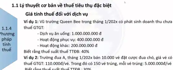 1.1.4
hương
pháp
tính
thuế
1.1 Lý thuyết cơ bản về thuế tiêu thụ đặc biệt
Giá tính thuế đối với dịch vụ
Ví dụ 1: Vũ trường Queen Bee trong tháng 1/202x có phát sinh doanh thu chưa
thuế GTGT:
- Dịch vụ ǎn uống:1.000.000.000 đ
- Hoạt động phục vụ:400.000.000 đ
- Hoạt động khác: 200 .000.000 đ
Biết rằng thuế suất thuế TTĐB: 40% 
Ví dụ 2: Trường đua A, tháng 1/202x bán 10.000 vé đặt cược đua chó , giá vé có
thuế GTGT: 110.000d/vacute (e) . Trong đó có 150 vé trúng, mỗi vé trúng: 5.000.000d/vacute (e)
Biết rằng thuế suất thuế TTĐR : 30%