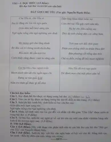 11b1-1. ĐQC HIÊU (4,0 điểm):
HS đọc bài thơ và trả lời các câu hỏi:
HÁT GỌI CHỦ TẾU (Tác giả: Nguyễn Hạnh Hiếu)
Câu hỏi đọc hiểu:
Câu 1. Xác định thể thơ được sử dụng trong bài thơ, ( 0,5 điểm) lực bát Câu 2. Tìm các từ láy được sử dụng trong bài thơ để diễn tả tâm trạng. ( 0,5 điểm) Câu 3. Anh/chị hãy trình bày cách hiểu về hai câu thơ sau:
Giáo đàu mỗi lượ xừng tên
Ngõ nghe tiếng chíng ngài nghiêng sân đỉnh.
Câu 4. Nhận xét tình cảm của tác giả đối với nhân vật dân gian "Chú Tễu" được miêu tả trong bài thơ. ( 1,0 điểm)
Câu 5. Từ bài thơ, anh/chị suy nghĩ gì về vai trò của nụ cười của nhân viênbánhàng nền kinh tế thị trường ngày nay. ( 1,0 điểm)
II. Viết ( 6,0 điểm):
Câu 1 (2,0 điểm): Hãy viết đoạn văn phân tích câu tứ của bài thơ của bài thơ "Hát gọi chú Tễu" của Nguyễn Hạnh Hiếu.
Câu 2 (4,0 điểm). Anh/chị hãy viết bài văn nghị luận xã hội với chủ đề: Sống tích cực, lạc quan - điều kỷ diệu của cuộc sống xưa và nay.
-HÉT