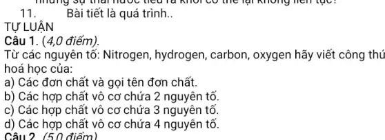 11.
Bài tiết là quá trình. __
TỰ LUẬN
( điểm)
Từ các nguyên tố Nitrogen, hydrogen,carbon, oxygen hãy viết công thú
hoá học của:
a) Các đơn chất và gọi tên đơn chất.
b) Các hợp chất vô cơ chứa 2 nguyên tố.
c) Các hợp chất vô cơ chứa 3 nguyên tố.
d) Các hợp chất vô cơ chứa 4 nguyên tố.
Câu 2 (50 điểm)