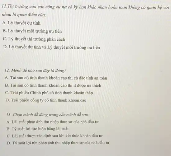 11.Thị trường của các công cụ nợ có kỳ hạn khác nhau hoàn toàn không có quan hệ với
nhau là quan điểm của:
A. Lý thuyết dự tính
B. Lý thuyết môi trường ưu tiên
C. Lý thuyết thị trường phân cách
D. Lý thuyết dự tính và Lý thuyết môi trường ưu trên
12. Mệnh đề nào sau đây là đúng?
A. Tài sân có tính thanh khoản cao thì có đặc tính an toàn
B. Tài sản có tính thanh khoản cao thì ít được ưa thích
C. Trái phiếu Chính phủ có tính thanh khoản thấp
D. Trái phiếu công ty có tính thanh khoản cao
13. Chọn mệnh đề đúng trong các mệnh đề sau:
A. Lãi suất phàn ánh thu nhập thực sự của nhà đầu tư
B. Tỷ suât lợi tức luôn bằng lãi suất
C. Lǎi suất được xác định sau khi kết thúc khoản đầu tư
D. Tỷ suất lợi tức phản ánh thu nhập thực sự của nhà đầu tư