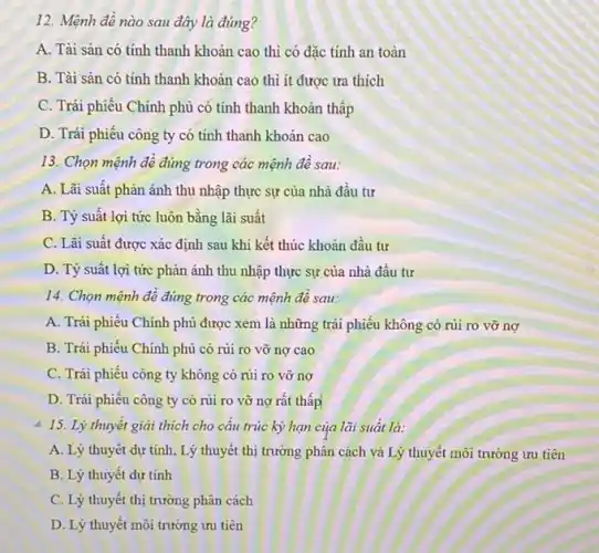 12. Mệnh đề nào sau đây là đúng?
A. Tài sản có tính thanh khoản cao thì có đặc tính an toàn
B. Tài sản có tính thanh khoản cao thì ít được ưa thích
C. Trái phiếu Chính phủ có tính thanh khoản thấp
D. Trái phiếu công ty có tính thanh khoản cao
13. Chọn mệnh đề đúng trong các mệnh đê sau:
A. Lãi suất phản ánh thu nhập thực sự của nhà đầu tư
B. Tỷ suất lợi tức luôn bằng lãi suất
C. Lãi suất được xác định sau khi kết thúc khoản đầu tư
D. Tỷ suất lợi tức phản ánh thu nhập thực sự của nhà đầu tư
14. Chọn mệnh đề đúng trong các mệnh đê sau:
A. Trái phiếu Chính phủ được xem là những trái phiếu không có rủi ro vỡ nợ
B. Trái phiếu Chính phủ có rủi ro vỡ nợ cao
C. Trái phiếu công ty không có rủi ro vỡ nợ
D. Trái phiếu công ty có rủi ro vỡ nợ rất thấp
4 15. Lý thuyết giải thích cho câu trúc kỳ hạn của lãi suất là:
A. Lý thuyết dự tính, Lý thuyết thị trường phân cách và Lý thuyết môi trường ưu tiên
B. Lý thuyết dự tính
C. Lý thuyết thị trường phân cách
D. Lý thuyết môi trường ưu tiên