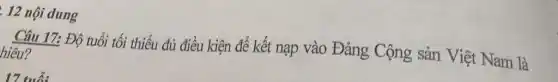 . 12 nội dung
Câu 17: Độ tuổi tối thiểu đủ điều kiện để kết nạp vào Đảng Cộng sản Việt Nam là
17 tub: