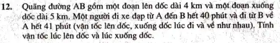 12. Quãng đường AB gồm một đoạn lên dốc dài 4 km và một đoạn xuống
dốc dài 5 km . Một người đi xe đạp từ A đến B hết 40 phút và đi từ B về
A hết 41 phút (vận tốc lên dốc , xuống dốc lúc đi và về như nhau). Tính
vận tốc lúc lên dốc và lúc xuống dốc.