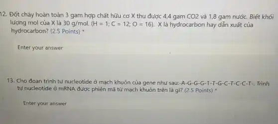 12. Đốt cháy hoàn toàn 3 gam hợp chất hữu cơ X thu được 4,4 gam CO2 và 1,8 gam nước.Biết khối
lượng mol của X là 30g/mol (H=1;C=12;O=16) . X là hydrocarbon hay dẫn xuất của
hydrocarbon? (2.5 Points)
Enter your answer
13. Cho đoạn trình tự nucleotide ở mạch khuôn của gene như sau:-A-G-G-G -T-T-G-C -T-C-C-T-. Trình
tự nucleotide ở mRNA được phiên mã từ mạch khuôn trên là gì? (2.5 Points)
Enter your answer