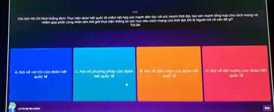 1/20
Chủ tịch Hồ Chí Minh không định: Thực hiện đoàn kết quốc tế nhàm kết hợp sức mạnh dôn tộc với sức mạnh thời đợi, tạo sức mệnh tổng hợp cho cóch mạng vò
nhôm góp phón cùng nhôn dôn thế giới thực hiện thống lợi các mục tiêu cách mạng của thời
Tró lot:
A. Nói vé val trò của đoàn kết
C. Nói véph phương pháp của đoàn
quốc tế
square  ,và doan kết
B. Nói về điều kiện của đoàn kết
D. Nói vé đối tượng của đoàn kết
quốc tế