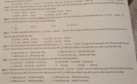 12,5% M:50% Aa:37,5%  aa. B.
37,5% M:50% Aa:12,5%  as. C. 75% AA:25%  aa.	15th a
Câu 69: Cho biêt 1 quần thế khỏi đầu có
56% AA:40% Aa:4% 
aa. Sau 2 thế hệ tự phối b3t buộc, người ta đếm được số lượng cá thế trong quần thể là
1000 cá thế. Vậy số lượng cá thế ở mỗi loại kiếu gene là bao nhiêu?
A. 190AA:100Aa:710aa.
710M:100Aa:190aa.
truyền của quần thế số như thế nào?
C. 560AA:400Aa:40ad.
D. 100MA:190Aa:710aa
Câu 70: Cho biet D: hoa đó, d:hoa trắng. Không có tính trạng trung gian.Một quần thế ban đầu có thành phần kiếu gene P:
0,1DD:0,8Dd:0,1
dd. Sau 4 the hệ tự phối, tỉ lệ của thế dị hợp trong quần thế bằng:
A. (1)/(20)
B. 0,05
C. 5% 
D. cả A, B,C.
Câu 71: Cho biêt 1 quần thế khoi đầu như sau:
P:350DD:3200Dd:1450dd
. Hãy xác định tỉ lệ kiếu gene của quần thể ở thế hệ F_(3) khi cho các cá
thế trong quần thế tự phối bắt buộc?
A. 0,35DD:0,08Dd:0,57da	B. 0,04DD:0,31Dd:0,65dd.
C. 0,57DD:0,08Dd:0,35dd.
D.0,3100 :0,65 Dd :0,04 dd.
Câu 72: Một quần thế thực vật bơn đầu có thành phần kiếu gene
0,12pi :0,32pi :0,56tt
Cho các cá thế trong quần thể tự thụ phấn bắt buộc qua
3 thế hệ. Tính số lượng cá thể ở mỗi loại kiếu hình, biết rằng quản thế F_(3)
có 6000 cây và allele T quy định thân cao, allele t quy định thân thấp.
A. 1080 cây thân cao : 4920cây thân thấp.
B. 1800 cây thân cao : 4200 cây thân thấp
C. 4200cây thân cao : 1800cây thân thấp.
D. 4400 cay thân cao : 5600cây thân thấp.
Câu 73: Cho biết p: 100%  Bb.Thành phần kiểu gene của quần thế sau 3 thế hệ tự phối là:
A. 43,75% BB:12,50% Bb:43,75% bb
B 43,25% BB:13,50% Bb:43,25% 
C. 12,50% BB:43,25% Bb:43,25% bb
D.
44% BB:12% Bb:44% 
Câu 74: Một quần thế thực vật ban đầu có thành phần kiểu gene 0,56 DD : 0,32 Dd : 0,12dd . Cho các cá thể trong quần thể tự thụ phẫn bắt buộc qua
4 thế hệ. Tính số lượng cá thế ở mỗi loại kiểu hình, biết rằng quần thế F_(4) có 4000 cây và allele D quy định hoa đỏ, allele d quy định hoa trắng.
A. 1080 cây hoa đỏ : 2920cây hoa trắng.
B. 2920 cây hoa đỏ: 1080 cây hoa trắng.
C. 1600cây hoa đỏ : 2200cây hoa trắng.
D. 2200cây hoa đỏ : 1800cây hoa trắng.