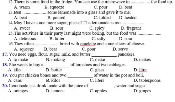 12.There is some food in the fridge..You can use the microwave to __ the food up.
A. warm
B. squeeze
C. pour
D. beat
13.Ben __ some lemonade into a glass and gave it to me.
A. beat
B. poured
C. folded
D. heated
14.May I have some more sugar, please?The lemonade is too __
A. sweet
B. sour
C. spicy
D. fragrant
15.The activities in their party last night were boring, but the food was __
A. delicious
B. bitter
C. salty
D. sour
16. They often __ bread with omelette and some slices of cheese.
A. squeeze
B. beat
C. pour
D. serve
17. You need eggs,flour, sugar, milk, and butter __ pancakes.
A. to make
B. making
C. make
D. makes
18. She wants to buy a __ of tomatoes and two cabbages.
A. kilo
B. bottle
C. glass
D. litre
19. You put chicken bones and two __ of water in the pot and boil.
A. cans
B. kilos
C. liters
D. tablespoons
20. Lemonade is a drink made with the juice of __ , water and sugar.
A. oranges
B. lemons
C. apples
D. grapes