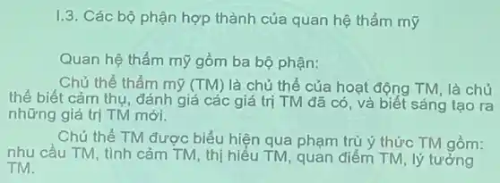 1.3. Các bộ phận hợp thành của quan hệ thẩm mỹ
Quan hệ thẩm mỹ gồm ba bộ phận:
Chủ thể thẩm mỹ (TM) là chủ thể của hoạt động TM , là chủ
thể biết cảm thụ , đánh giá các giá trị TM đã có và biết sáng tạo ra
những giá trị TM mới.
Chủ thể TM được biểu hiện qua phạm trù ý thức TM gồm:
nhu cầu TM, tình cảm TM, thị hiểu TM, quan điểm TM , lý tưởng
TM.