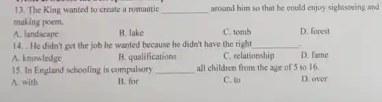 13. The King wanted to create a romantic __ around him so that he could enjoy sightseeing and
making poem.
A. landscape
B. lake
C. tomb
D. forest
14. . He didn't get the job he wanted because he didn't have the right __
A. knowledge
B. qualifications
C. relationship
D. fame
15. In England schooling is compulsory __ all children from the age of 5 to 16.
A. with
B. for
C. to
D. over