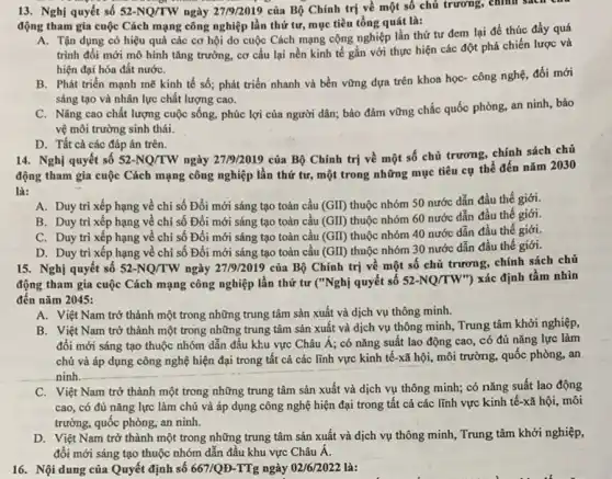 13. Nghị quyết số 52-NQ/TW ngày 27/9/2019 của Bộ Chính trị về một số chủ trường, chính sách C
động tham gia cuộc Cách mạng công nghiệp lần thứ tư, mục tiêu tổng quát là:
A. Tận dụng có hiệu quả các cơ hội do cuộc Cách mạng cộng nghiệp lần thứ tư đem lại để thúc đẩy quá
trình đổi mới mô hình tǎng trưởng, cơ cấu lại nền kinh tế gắn với thực hiện các đột phá chiến lược và
hiện đại hóa đất nướC.
B. Phát triển mạnh mẽ kinh tế số;phát triển nhanh và bền vững dựa trên khoa học- công nghệ,đổi mới
sáng tạo và nhân lực chất lượng cao.
C. Nâng cao chất lượng cuộc sống, phúc lợi của người dân;bảo đảm vững chắc quốc phòng, an ninh , bảo
vệ môi trường sinh thái.
D. Tất cả các đáp án trên.
14. Nghị quyết số 52-NQ/TW
ngày 27/9/2019 của Bộ Chính trị về một số chủ trương, chính sách chủ
động tham gia cuộc Cách mạng công nghiệp lần thứ tư, một trong những mục tiêu cụ thể đến nǎm 2030
là:
A. Duy trì xếp hạng về chỉ số Đổi mới sáng tạo toàn cầu (GII) thuộc nhóm 50 nước dẫn đầu thế giới.
B. Duy trì xếp hạng về chỉ số Đổi mới sáng tạo toàn cầu (GII) thuộc nhóm 60 nước dẫn đầu thế giới.
C. Duy trì xếp hạng về chi số Đổi mới sáng tạo toàn cầu (GII) thuộc nhóm 40 nước dẫn đầu thế giới.
D. Duy trì xếp hạng về chỉ số Đổi mới sáng tạo toàn cầu (GII) thuộc nhóm 30 nước dẫn đầu thế giới.
15. Nghị quyết số 52-NQ/TW ngày 27/9/2019 của Bộ Chính trị về một số chủ trương, chính sách chủ
động tham gia cuộc Cách mạng công nghiệp lần thứ tư ("Nghị quyết số 52-NQ/TW'' ) xác định tầm nhìn
đến nǎm 2045:
A. Việt Nam trở thành một trong những trung tâm sản xuất và dịch vụ thông minh.
B. Việt Nam trở thành một trong những trung tâm sản xuất và dịch vụ thông minh, Trung tâm khởi nghiệp,
đổi mới sáng tạo thuộc nhóm dẫn đầu khu vực Châu Á;có nǎng suất lao động cao, có đủ nǎng lực làm
chủ và áp dụng công nghệ hiện đại trong tất cả các lĩnh vực kinh tế-xã hội, môi trường, quốc phòng, an
ninh.
__
C. Việt Nam trở thành một trong những trung tâm sản xuất và dịch vụ thông minh;có nǎng suất lao động
cao, có đủ nǎng lực làm chủ và áp dụng công nghệ hiện đại trong tất cả các lĩnh vực kinh tế-xã hội, môi
trường, quốc phòng, an ninh.
D. Việt Nam trở thành một trong những trung tâm sản xuất và dịch vụ thông minh,Trung tâm khởi nghiệp,
đổi mới sáng tạo thuộc nhóm dẫn đầu khu vực Châu Á.
16. Nội dung của Quyết định số 667/QD-TTg ngày 02/6/2022 là: