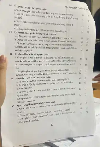 13 Ý nghĩa của quá trình giảm phân.
a. Giảm phân giúp duy trì bộ NST đặc trưng của loài qua các thế hệ.
square 
b. Quá trình giảm phân không góp phần tạo ra sự đa dạng di truyền trong
quần thể.
D
c. Sự sai lệch trong quá trình giảm phân không ảnh hưởng đến sự di
truyền.
D
d. Giảm phân là cơ chế duy nhất tạo ra sự đa dạng di truyền.
D
Phụ đạo KHTN 9 phần Vật sống
14 Quá trình giảm phân ở động vật và thực vật.
square  square 
a. Ở động vật, quá trình giảm phân tạo ra giao từ đực và giao tứ cái.
b. Ở thực vật,giảm phân không xảy ra trong các tế bào sinh dục của hoa.
square  square 
c. Ở động vật, giảm phân xảy ra trong tế bào sinh tinh và sinh trứng.
square  square 
d. Ở thực vật,sự phân ly của NST trong giảm phân I không quyết định sự
kết hợp của giao tử.
D D
15 So sánh giảm phân và nguyên phân.
a. Giảm phân tạo ra tế bào con với số lượng NST bằng tế bào mẹ còn
nguyên phân tạo ra tế bào con với số lượng NST bằng một nửa tế bào mẹ.
b. Giảm phân gồm hai lần phân chia tế bào, còn nguyên phân chi có một
lần.
D
square 
C
c. Cả giảm phân và nguyên phân đều có giai đoạn nhân đôi NST.
square  D
d. Giảm phân và nguyên phân đều tạo ra tế bào con với bộ NST lưỡng bội.
16
Sự phân ly của NST trong giảm phân.
square 
D
a. Sự phân ly của NST xảy ra trong giảm phân I và giảm phân II.
b. Sự phân ly độc lập của các NST trong giảm phân I tạo ra nhiều kiểu
giao tử khác nhau.
c. Sự phân ly của NST trong giảm phân II tương tự như sự phân ly trong
nguyên phân.
d. Sự phân ly của NST trong giảm phân không ảnh hưởng đến tính trạng
di truyền của con cái.
17
Quá trình giảm phân ở các loài khác nhau.
a. Giảm phân ở thực vật có hoa không tạo ra noãn và hạt phấn với bộ NST
đơn bội.
square 
b. Ở một số loài thực vật, giảm phân tạo ra bào tử thay vì giao tử.
c. Giảm phân ở các loài động vật có vú tạo ra giao tử đực và giao từ cái
với số lượng bằng nhau.
D