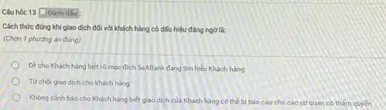 13 Đánh dấu
Cách thức đúng khi giao dịch đối với khách hàng có dấu hiệu đáng ngờ là:
(Chọn 1 phương án đúng)
Đề cho Khách hàng biết rõ mục đích SeABank đang tim hiểu Khách hàng
Từ chối giao dịch cho khách hàng
Không cảnh báo cho Khách hàng biết giao dịch của Khách hàng có thể bị báo cáo cho các cơ quan có thẩm quyền