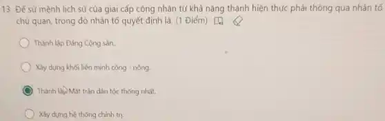 13. Để sử mệnh lịch sử của giai cấp công nhân từ khả nǎng thành hiện thực phải thông qua nhân tố
chủ quan, trong đó nhân tổ quyết định là: (1 Điểm) [4)
Thành lập Đảng Cộng sản.
Xây dựng khối liên minh công - nông.
Thành lập Mặt trận dân tộc thống nhất.
Xây dựng hệ thống chính trị.