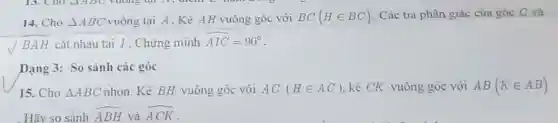 14. Cho Delta ABC vuông tai A. Kẻ AH vuông góc với BC(Hin BC) . Các tia phân giác của góc C và
sqrt (BAH) cắt nhau tại I . Chứng minh hat (AIC)=90^circ 
Dạng 3: So sánh các góc
15. Cho Delta ABC nhọn. Kẻ BH vuông góc với AC (Hin AC) kẻ CK vuông góc với AB(Kin AB)
Hãy so sánh hat (ABH) và hat (ACK)