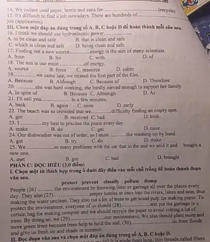 14. We collect used paper, bottle and cans for __
(recycle)
15. It's difficult to find a job nowadays.There are hundreds of. __
job.(application)
III. Chon một đáp án đúng trong sô A, B, C hoặc D để hoàn thành mỗi câu sau.
16. I think we should use hydroelectric power, __
A. to be clean and safe
B. that is clean and safe
C. which is clean and safe
D. being clean and safe
17. Finding out a new source __ energy is the aim of many scientists.
A. from
B. for
C. with
D. of
18. The sun is our main __ of energy
A. source
B. force
C. resource
D. cabin
19 __ we came late, we missed the first part of the film.
A. Because
B. Although
C. Because of
D. Therefore
20. __ she was hard working.,she hardly earned enough to support her family.
A. In spite of
B. Because C. Although
D. As
21. I'll call you __ in a few minutes.
A. back
C. soon
D. early
22. The beach was so crowded that we __ difficulty finding an empty spot.
A. got
B. received C. had
D. took
I __ my best to practise the piano every day.
A. make
B. do
C. get
D. raise
24. Our dishwasher was out of order, so I must __ the washing-up by hand.
A. get
C. do
D. make
25. We .................so many problems with the car that in the end we sold it and bought a __
new one
A. met
B. got
C. had
D. brought
PHẢN C: ĐỌC HIÊU (3,0 điểm)
I. Chọn một từ thích hợp trong ô dưới đây điền vào mỗi chỗ trống để hoàn thành đoạn
vǎn sau.
protect prevent classify pollute dump
People (26) __ the environment by throwing litter or garbage all over the places every
day. They also 27) __ .empty bottles or cans into the rivers, lakes and seas, thus
making the water unclean.They also cut lot of trees to get wood pulp for making paper. To
protect the environment, everyone of us should (28)
__ and put the garbage in a
certain bag for making compost and we should recycle the paper to avoid cutting a lot of
trees. By doing so we (29)
__ our environment. We also should plant more and
more green trees because trees help to hold the soil, (30)
__ us from floods
and give us fresh air and shade in summer:
II. Đọc đoạn vǎn sau và chọn một đáp án đúng trong số A, B, C hoặc D.
n một đá made?It is made from long thin threads called fibers.