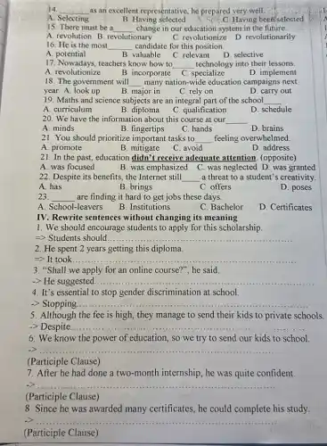 14. __ as an excellent representative he prepared very.well.
A. Selecting
B. Having selected
Having been selected
15: There must be a __ change in our education system in the future
A. revolution B revolutionary
C. revolutionize D revolutionarily
16. He is the most __ candidate for this position.
A. potential
B. valuable C. relevant
D. selective
17. Nowadays, teachers know how to __ technology into their lessons.
A. revolutionize
B. incorporate C specialize
D. implement
18. The government will __ many nation-wide education campaigns next
year. A. look up
B. major in
C. rely on
D. carry out
19. Maths and science subjects are an integral part of the school __
A. curriculum
B. diploma
C. qualification
D. schedule
20. We have the information about this course at our __
A. minds
B. fingertips
C. hands
D. brains
21. You should prioritize important tasks to __ feeling overwhelmed
A. promote
B. mitigate
C. avoid
D. address
21. In the past education didn't receive adequate attention (opposite)
A. was focused	B. was emphasized C.was neglected D. was granted
22. Despite its benefits,the Internet still __ a threat to a student's creativity
A. has
B. brings
C. offers
D. poses
23. __ are finding it hard to get jobs these days
A. School-leavers
B. Institutions
C. Bachelor
D. Certificates
IV. Rewrite sentences without changing its meaning
1. We should encourage students to apply for this scholarship
=> Students should. __
2. He spent 2 years getting this diploma.
=> It took. __
3. "Shall we apply for an online course?", he said.
-> He suggested __
4. It's essential to stop gender discrimination at school.
-> Stopping. __
5. Although the fee is high, they manage to send their kids to private schools.
-> Despite __
6. We know the power of education, so we try to send our kids to school.
__
(Participle Clause)
7. After he had done a two-month internship, he was quite confident.
__
(Participle Clause)
8. Since he was awarded many certificates, he could complete his study.
__
(Participle Clause)