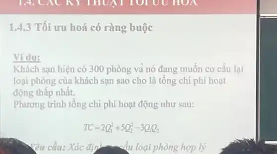 1.4.3 Tối ưu hoá có ràng buộc
Ví du:
Khách sạn hiện có 300 phòng và nó đang muốn cơ cấu lại
loại phòng của khách sạn sao cho là tổng chi phí hoạt
động thấp nhất.
Phương trình tổng chi phí hoạt động như sau:
TC=2Q_(1)^2+5Q_(2)^2-3Q_(1)Q_(2)
Yêu cầu: Xác định cấu loại phòng hợp lý